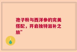孢子粉与西洋参的完美搭配，开启独特滋补之旅”