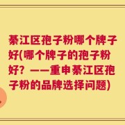 綦江区孢子粉哪个牌子好(哪个牌子的孢子粉好？——重申綦江区孢子粉的品牌选择问题)