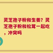 灵芝孢子粉和生姜？灵芝孢子粉和松茸一起吃，冲突吗