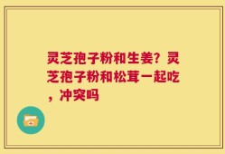 灵芝孢子粉和生姜？灵芝孢子粉和松茸一起吃，冲突吗