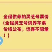全程供养的灵芝号票价(全程灵芝号供养车票价格公布，惊喜不限量！)
