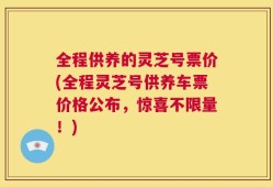 全程供养的灵芝号票价(全程灵芝号供养车票价格公布，惊喜不限量！)