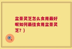 盆景灵芝怎么食用最好呢如何最佳食用盆景灵芝？)