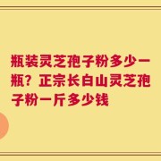 瓶装灵芝孢子粉多少一瓶？正宗长白山灵芝孢子粉一斤多少钱