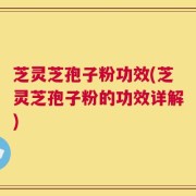 芝灵芝孢子粉功效(芝灵芝孢子粉的功效详解)
