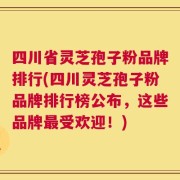 四川省灵芝孢子粉品牌排行(四川灵芝孢子粉品牌排行榜公布，这些品牌最受欢迎！)