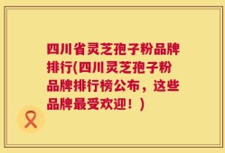 四川省灵芝孢子粉品牌排行(四川灵芝孢子粉品牌排行榜公布，这些品牌最受欢迎！)