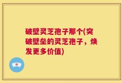 破壁灵芝孢子那个(突破壁垒的灵芝孢子，焕发更多价值)