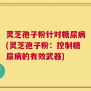 灵芝孢子粉针对糖尿病(灵芝孢子粉：控制糖尿病的有效武器)