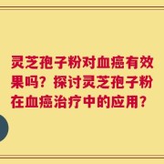 灵芝孢子粉对血癌有效果吗？探讨灵芝孢子粉在血癌治疗中的应用？