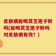 皮肤病能喝灵芝孢子粉吗(能喝灵芝孢子粉吗对皮肤病有效？)