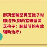 御药堂破壁灵芝孢子对肺结节(御药堂破壁灵芝孢子：肺结节的有效辅助治疗)