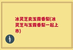 冰灵芝卖玉露香梨(冰灵芝与玉露香梨一起上市)