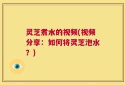 灵芝煮水的视频(视频分享：如何将灵芝泡水？)