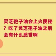 灵芝孢子油会上火便秘？吃了灵芝孢子油之后会有什么感觉啊