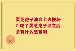 灵芝孢子油会上火便秘？吃了灵芝孢子油之后会有什么感觉啊