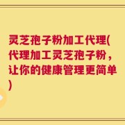 灵芝孢子粉加工代理(代理加工灵芝孢子粉，让你的健康管理更简单)