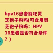 hpv16患者能吃灵芝孢子粉吗(可食用灵芝孢子粉吗：HPV 16患者是否符合条件？)