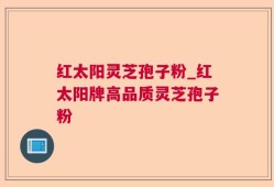 红太阳灵芝孢子粉_红太阳牌高品质灵芝孢子粉