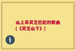山上采灵芝匹配的歌曲(《灵芝山下》)