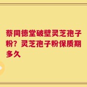 蔡同德堂破壁灵芝孢子粉？灵芝孢子粉保质期多久