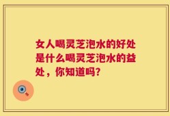 女人喝灵芝泡水的好处是什么喝灵芝泡水的益处，你知道吗？