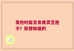 发热时能否食用灵芝孢子？你想知道的
