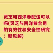 灵芝和西洋参配伍可以吗(灵芝与西洋参合用的有效性和安全性研究：新见解)