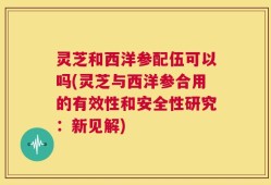 灵芝和西洋参配伍可以吗(灵芝与西洋参合用的有效性和安全性研究：新见解)