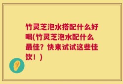 竹灵芝泡水搭配什么好喝(竹灵芝泡水配什么最佳？快来试试这些佳饮！)