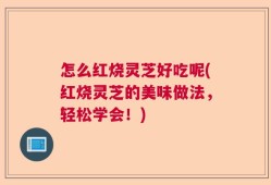 怎么红烧灵芝好吃呢(红烧灵芝的美味做法，轻松学会！)