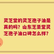 灵芝堂的灵芝孢子油是真的吗？山东芝圣堂灵芝孢子油口碑怎么样？