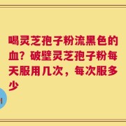 喝灵芝孢子粉流黑色的血？破壁灵芝孢子粉每天服用几次，每次服多少