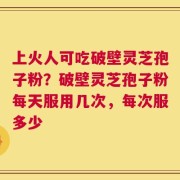 上火人可吃破壁灵芝孢子粉？破壁灵芝孢子粉每天服用几次，每次服多少