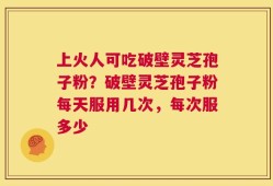 上火人可吃破壁灵芝孢子粉？破壁灵芝孢子粉每天服用几次，每次服多少
