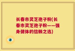 长春市灵芝孢子粉(长春市灵芝孢子粉——强身健体的信赖之选)