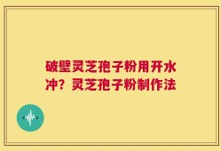 破壁灵芝孢子粉用开水冲？灵芝孢子粉制作法