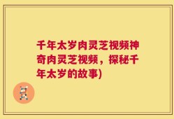 千年太岁肉灵芝视频神奇肉灵芝视频，探秘千年太岁的故事)