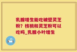 乳腺增生能吃破壁灵芝粉？核桃和灵芝粉可以吃吗_乳腺小叶增生