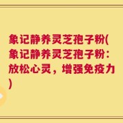 象记静养灵芝孢子粉(象记静养灵芝孢子粉：放松心灵，增强免疫力)