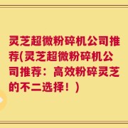 灵芝超微粉碎机公司推荐(灵芝超微粉碎机公司推荐：高效粉碎灵芝的不二选择！)