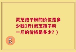 灵芝孢子粉的价位是多少钱1斤(灵芝孢子粉一斤的价格是多少？)