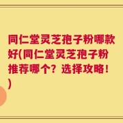 同仁堂灵芝孢子粉哪款好(同仁堂灵芝孢子粉推荐哪个？选择攻略！)