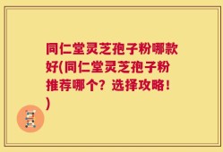 同仁堂灵芝孢子粉哪款好(同仁堂灵芝孢子粉推荐哪个？选择攻略！)