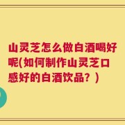 山灵芝怎么做白酒喝好呢(如何制作山灵芝口感好的白酒饮品？)