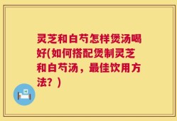 灵芝和白芍怎样煲汤喝好(如何搭配煲制灵芝和白芍汤，最佳饮用方法？)
