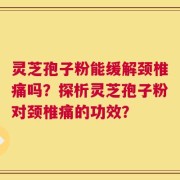 灵芝孢子粉能缓解颈椎痛吗？探析灵芝孢子粉对颈椎痛的功效？