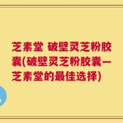 芝素堂 破壁灵芝粉胶囊(破壁灵芝粉胶囊—芝素堂的最佳选择)