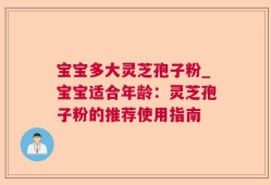 宝宝多大灵芝孢子粉_宝宝适合年龄：灵芝孢子粉的推荐使用指南