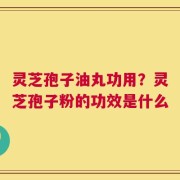 灵芝孢子油丸功用？灵芝孢子粉的功效是什么